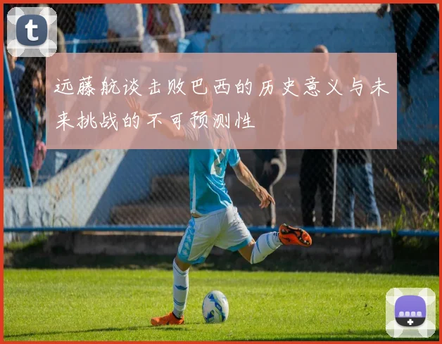 远藤航谈击败巴西的历史意义与未来挑战的不可预测性