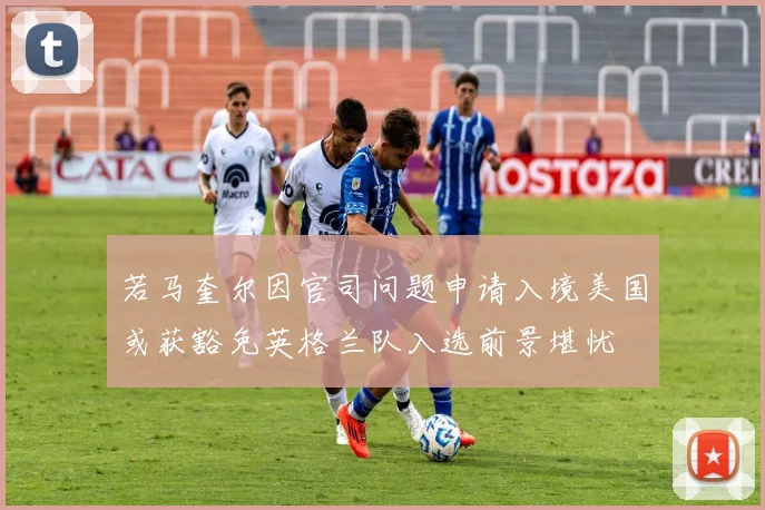 若马奎尔因官司问题申请入境美国或获豁免英格兰队入选前景堪忧