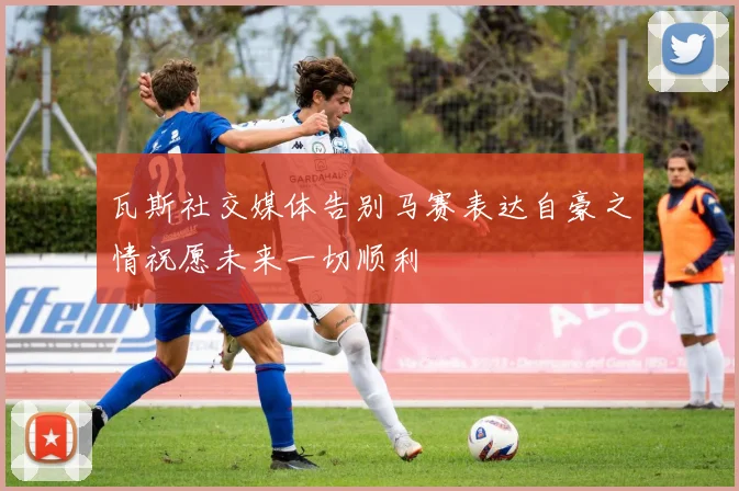 瓦斯社交媒体告别马赛表达自豪之情祝愿未来一切顺利