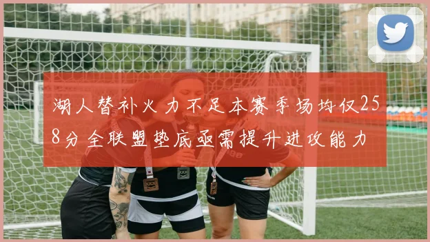 湖人替补火力不足本赛季场均仅258分全联盟垫底亟需提升进攻能力