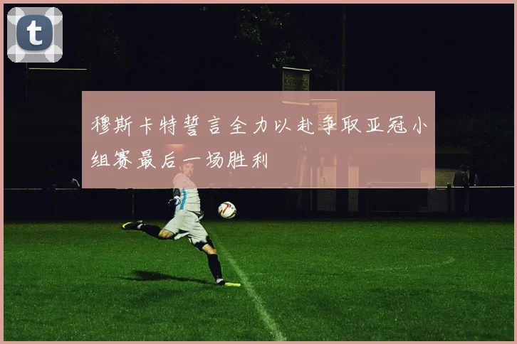 穆斯卡特誓言全力以赴争取亚冠小组赛最后一场胜利