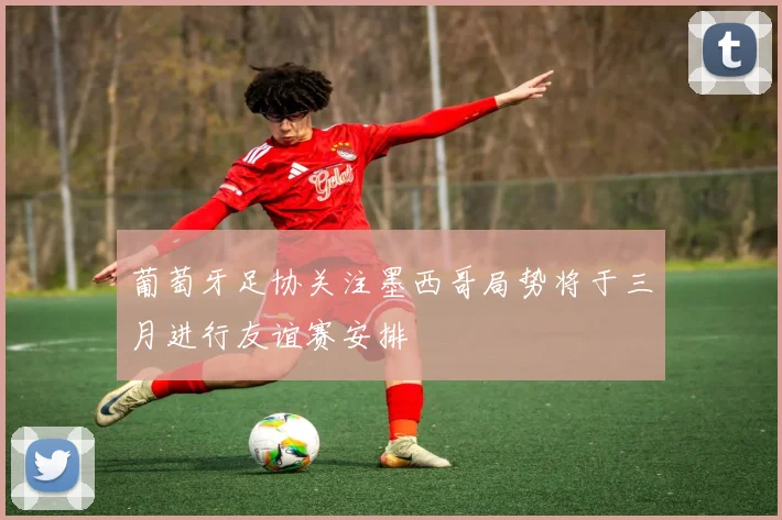 葡萄牙足协关注墨西哥局势将于三月进行友谊赛安排