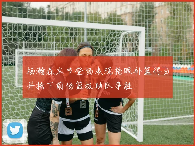 杨瀚森末节登场表现抢眼补篮得分并抢下前场篮板助队争胜