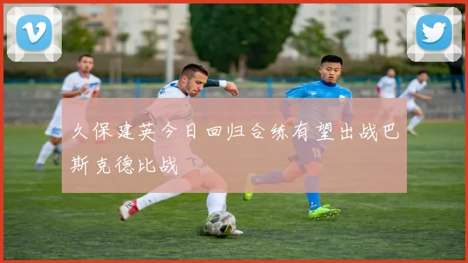 久保建英今日回归合练有望出战巴斯克德比战