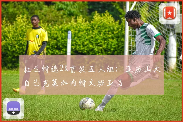 杜兰特选2K首发五人组：亚历山大自己克莱加内特文班亚马