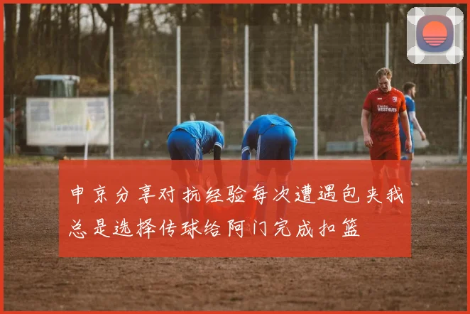 申京分享对抗经验每次遭遇包夹我总是选择传球给阿门完成扣篮