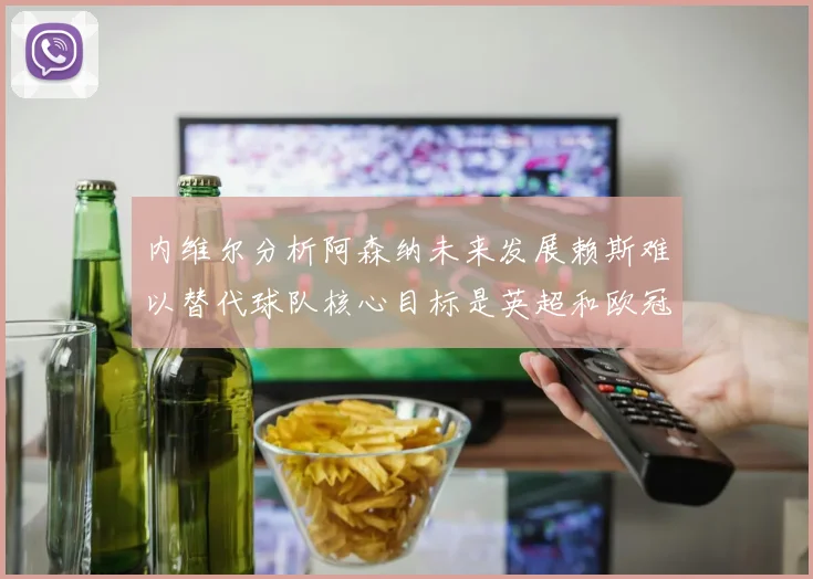 内维尔分析阿森纳未来发展赖斯难以替代球队核心目标是英超和欧冠