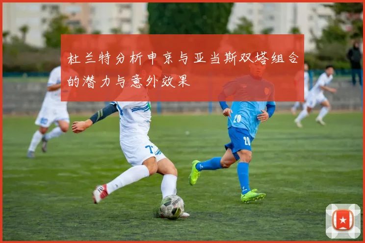 杜兰特分析申京与亚当斯双塔组合的潜力与意外效果