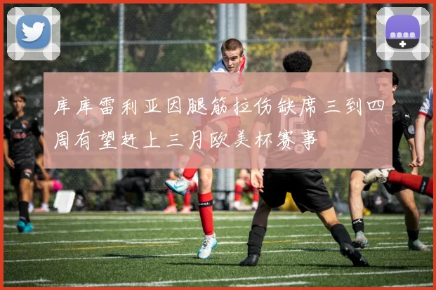 库库雷利亚因腿筋拉伤缺席三到四周有望赶上三月欧美杯赛事