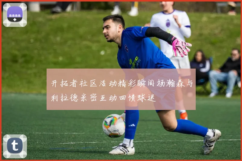 开拓者社区活动精彩瞬间杨瀚森与利拉德亲密互动回馈球迷
