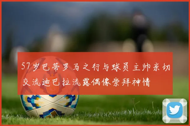 57岁巴蒂罗马之行与球员主帅亲切交流迪巴拉流露偶像崇拜神情