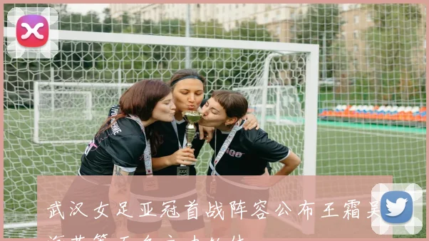 武汉女足亚冠首战阵容公布王霜吴海燕等五名主力轮休