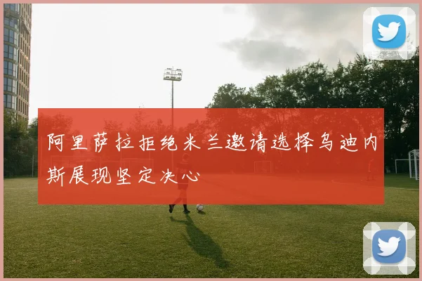 阿里萨拉拒绝米兰邀请选择乌迪内斯展现坚定决心