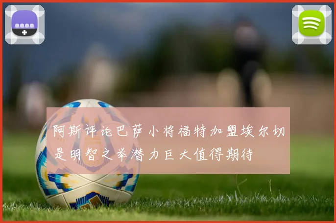 阿斯评论巴萨小将福特加盟埃尔切是明智之举潜力巨大值得期待