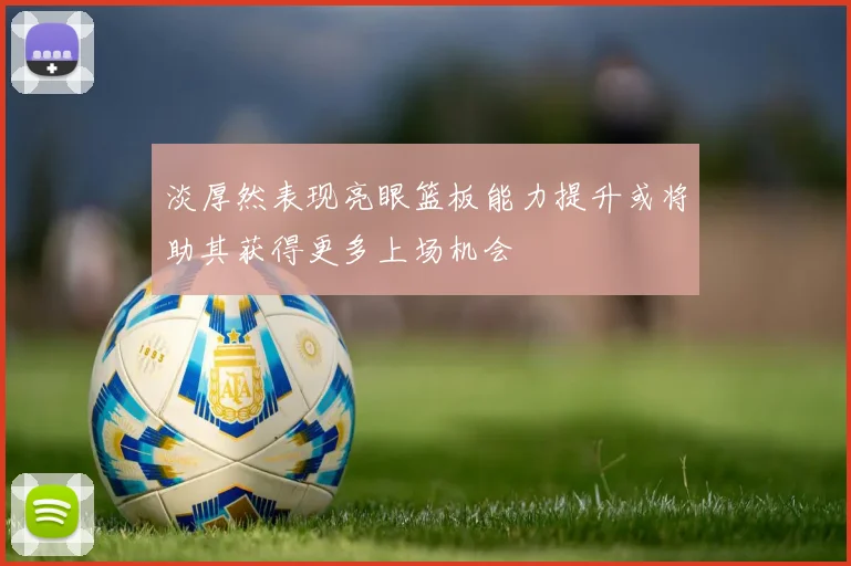 淡厚然表现亮眼篮板能力提升或将助其获得更多上场机会