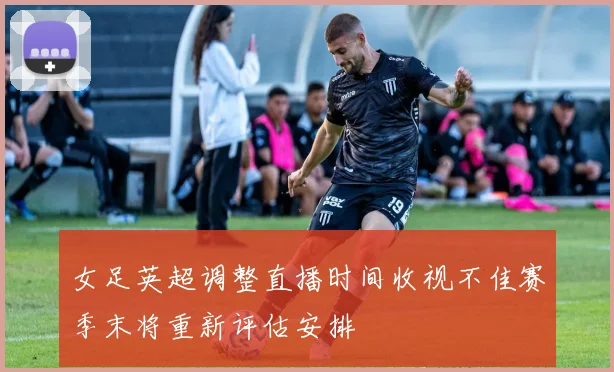 女足英超调整直播时间收视不佳赛季末将重新评估安排