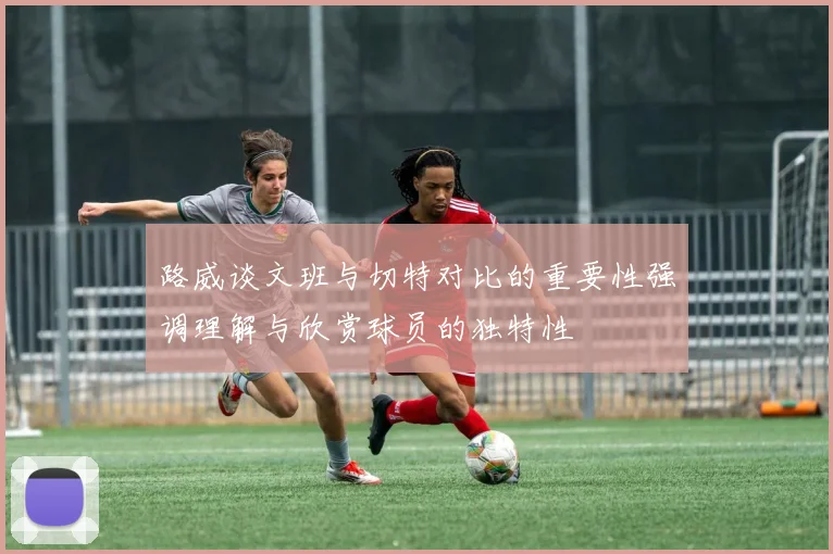 路威谈文班与切特对比的重要性强调理解与欣赏球员的独特性