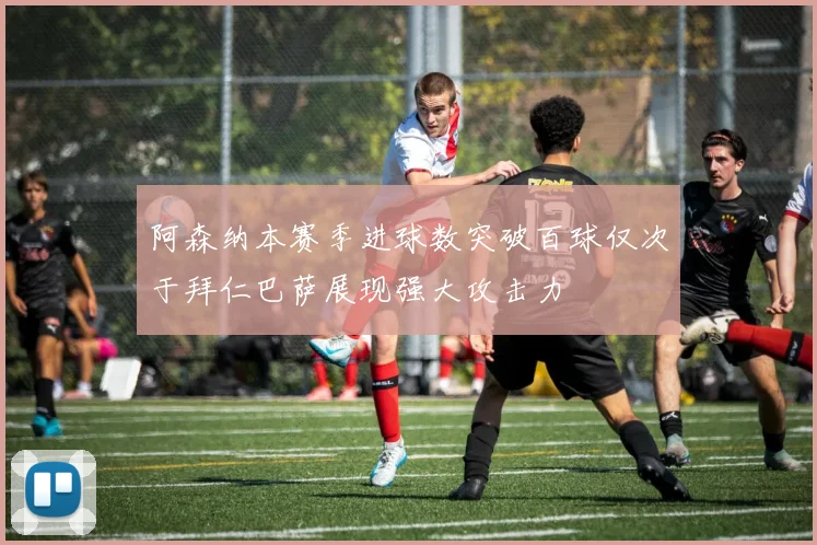 阿森纳本赛季进球数突破百球仅次于拜仁巴萨展现强大攻击力