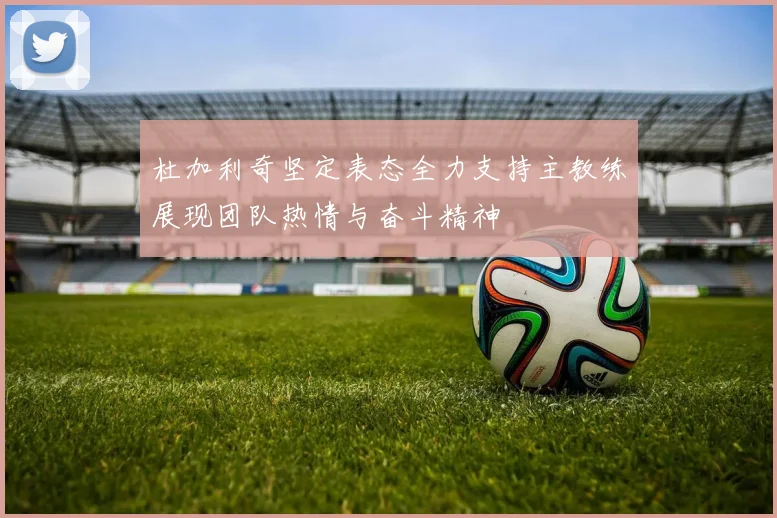 杜加利奇坚定表态全力支持主教练展现团队热情与奋斗精神