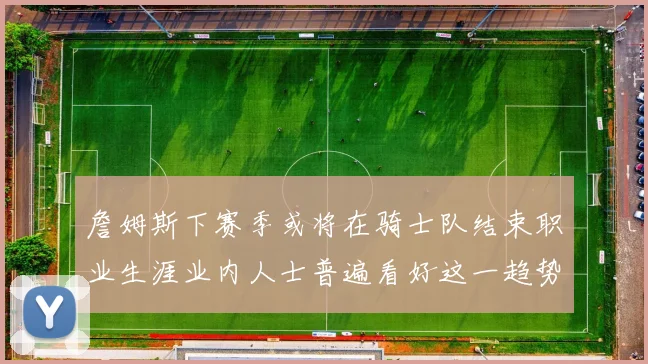 詹姆斯下赛季或将在骑士队结束职业生涯业内人士普遍看好这一趋势
