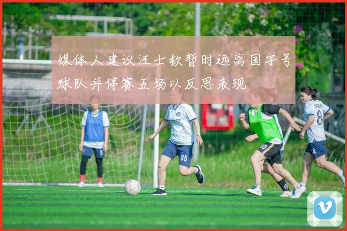 媒体人建议汪士钦暂时远离国字号球队并停赛五场以反思表现