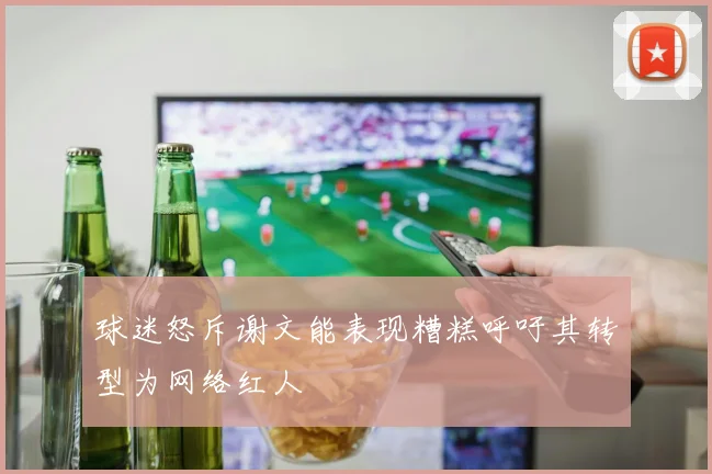 球迷怒斥谢文能表现糟糕呼吁其转型为网络红人
