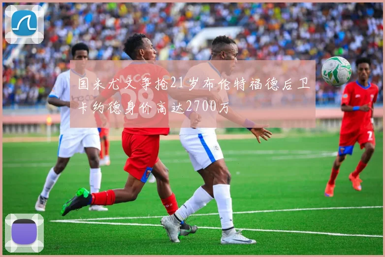 国米尤文争抢21岁布伦特福德后卫卡约德身价高达2700万