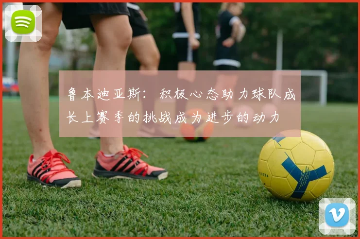 鲁本迪亚斯：积极心态助力球队成长上赛季的挑战成为进步的动力