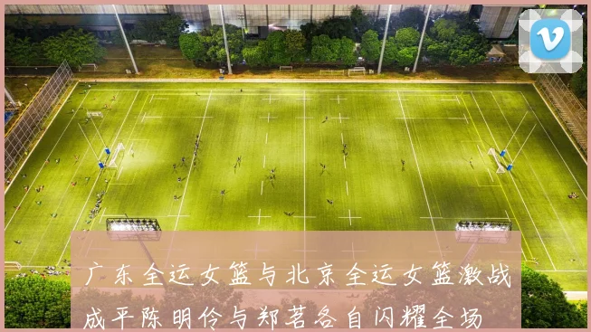 广东全运女篮与北京全运女篮激战成平陈明伶与郑茗各自闪耀全场
