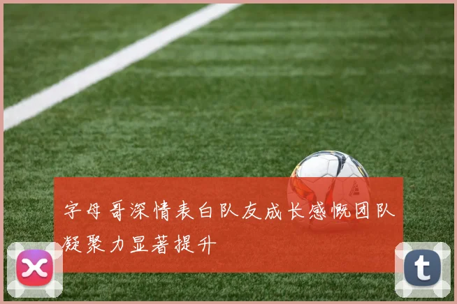 字母哥深情表白队友成长感慨团队凝聚力显著提升