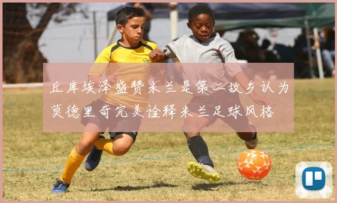 丘库埃泽盛赞米兰是第二故乡认为莫德里奇完美诠释米兰足球风格