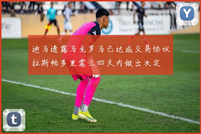 迪马透露马竞罗马已达成交易协议拉斯帕多里需三四天内做出决定