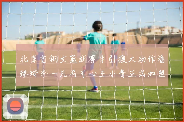 北京首钢女篮新赛季引援大动作潘臻琦李一凡冯可心王小青正式加盟