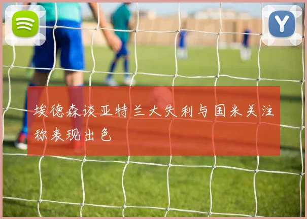 埃德森谈亚特兰大失利与国米关注称表现出色
