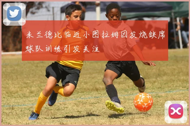 米兰德比临近小图拉姆因发烧缺席球队训练引发关注