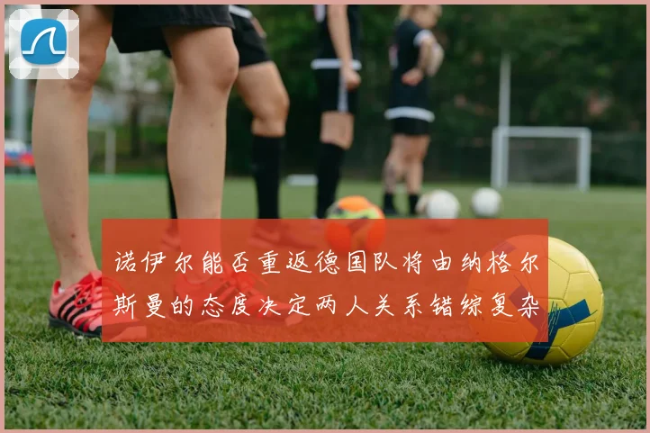 诺伊尔能否重返德国队将由纳格尔斯曼的态度决定两人关系错综复杂