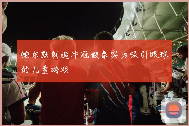 鲍尔默制造冲冠假象实为吸引眼球的儿童游戏