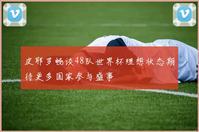 皮耶罗畅谈48队世界杯理想状态期待更多国家参与盛事