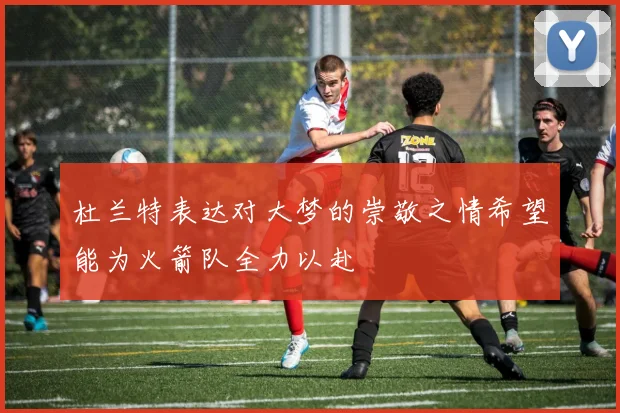 杜兰特表达对大梦的崇敬之情希望能为火箭队全力以赴