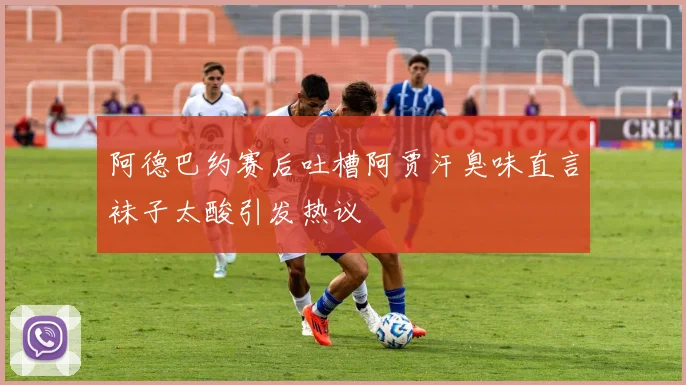 阿德巴约赛后吐槽阿贾汗臭味直言袜子太酸引发热议